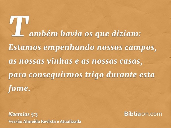 Também havia os que diziam: Estamos empenhando nossos campos, as nossas vinhas e as nossas casas, para conseguirmos trigo durante esta fome.