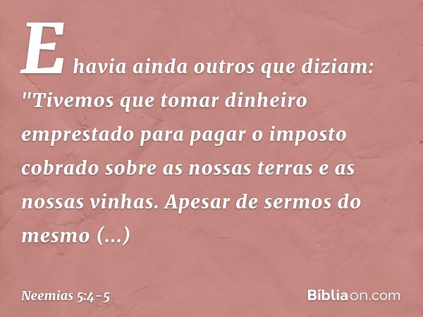 E havia ainda outros que diziam: "Tivemos que tomar dinheiro emprestado para pagar o imposto cobrado sobre as nossas terras e as nossas vinhas. Apesar de sermos