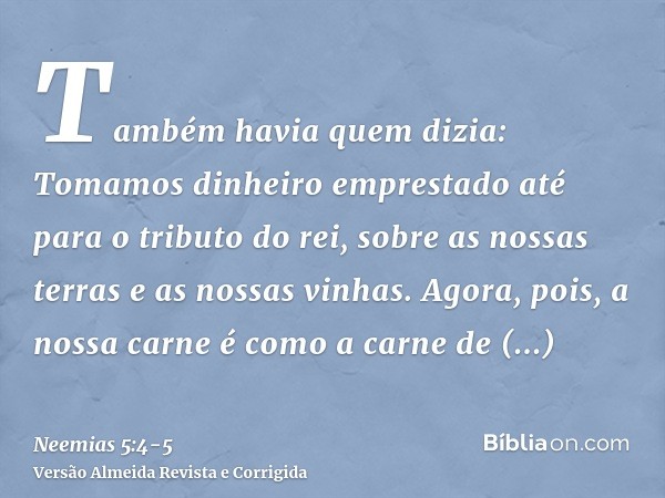 Também havia quem dizia: Tomamos dinheiro emprestado até para o tributo do rei, sobre as nossas terras e as nossas vinhas.Agora, pois, a nossa carne é como a ca