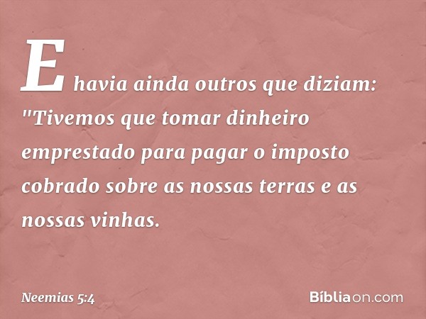 E havia ainda outros que diziam: "Tivemos que tomar dinheiro emprestado para pagar o imposto cobrado sobre as nossas terras e as nossas vinhas. -- Neemias 5:4