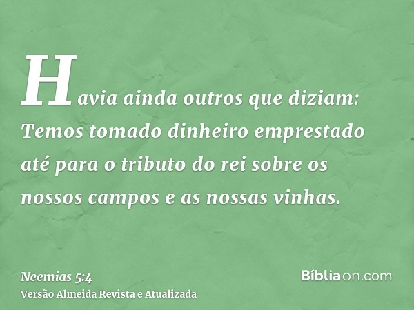 Havia ainda outros que diziam: Temos tomado dinheiro emprestado até para o tributo do rei sobre os nossos campos e as nossas vinhas.