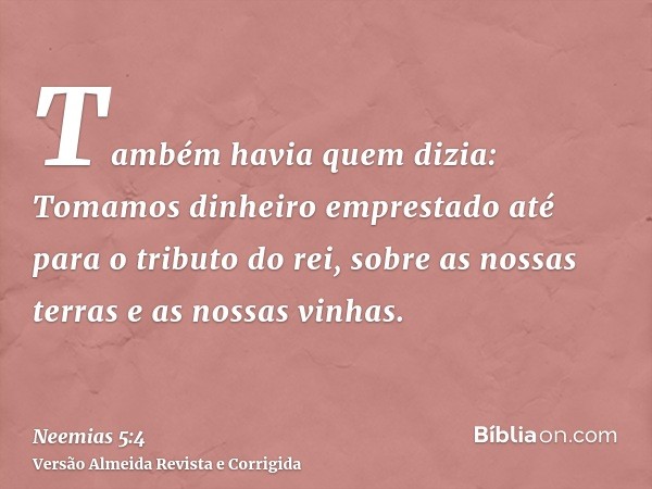 Também havia quem dizia: Tomamos dinheiro emprestado até para o tributo do rei, sobre as nossas terras e as nossas vinhas.