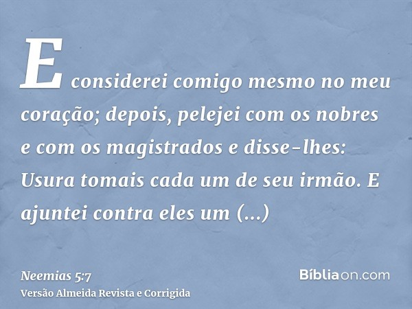 E considerei comigo mesmo no meu coração; depois, pelejei com os nobres e com os magistrados e disse-lhes: Usura tomais cada um de seu irmão. E ajuntei contra e