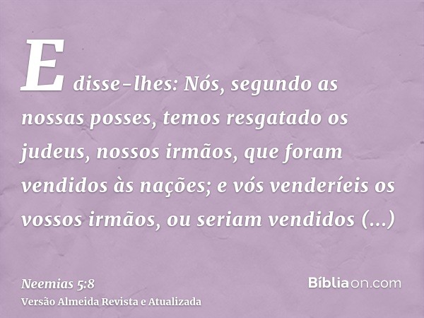 E disse-lhes: Nós, segundo as nossas posses, temos resgatado os judeus, nossos irmãos, que foram vendidos às nações; e vós venderíeis os vossos irmãos, ou seria