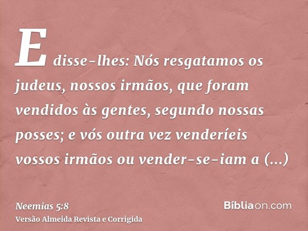 E disse-lhes: Nós resgatamos os judeus, nossos irmãos, que foram vendidos às gentes, segundo nossas posses; e vós outra vez venderíeis vossos irmãos ou vender-s