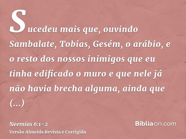 Sucedeu mais que, ouvindo Sambalate, Tobias, Gesém, o arábio, e o resto dos nossos inimigos que eu tinha edificado o muro e que nele já não havia brecha alguma,