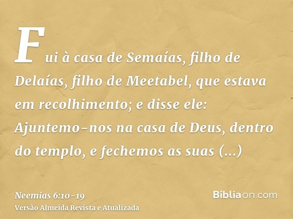 Fui à casa de Semaías, filho de Delaías, filho de Meetabel, que estava em recolhimento; e disse ele: Ajuntemo-nos na casa de Deus, dentro do templo, e fechemos