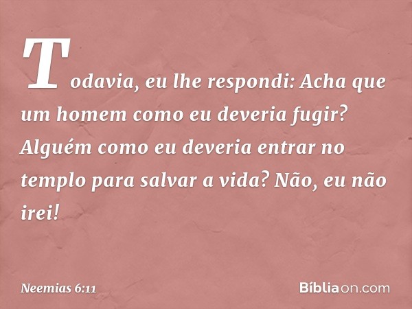 Todavia, eu lhe respondi: Acha que um homem como eu deveria fugir? Alguém como eu deveria entrar no templo para salvar a vida? Não, eu não irei! -- Neemias 6:11