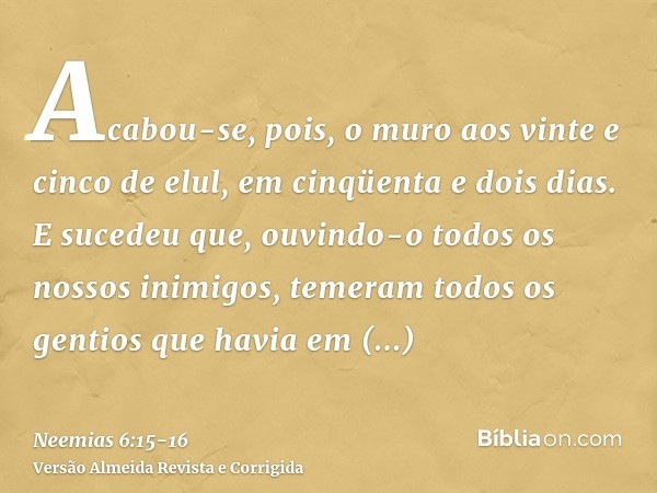 Acabou-se, pois, o muro aos vinte e cinco de elul, em cinqüenta e dois dias.E sucedeu que, ouvindo-o todos os nossos inimigos, temeram todos os gentios que havi