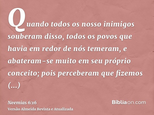 Quando todos os nosso inimigos souberam disso, todos os povos que havia em redor de nós temeram, e abateram-se muito em seu próprio conceito; pois perceberam qu