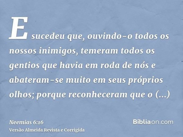 E sucedeu que, ouvindo-o todos os nossos inimigos, temeram todos os gentios que havia em roda de nós e abateram-se muito em seus próprios olhos; porque reconhec