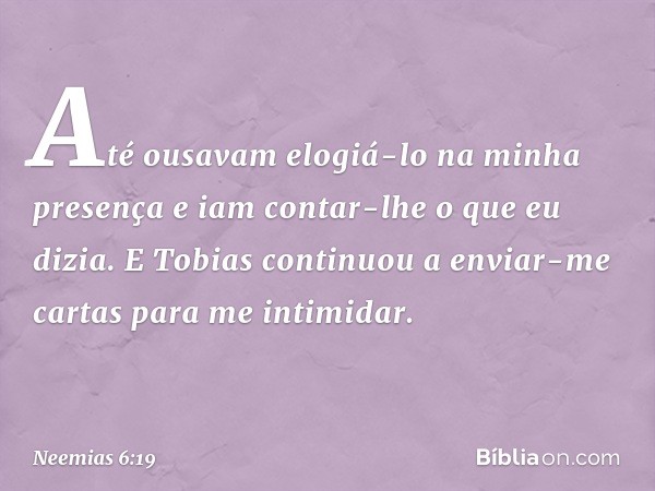 Até ousavam elogiá-lo na minha presença e iam contar-lhe o que eu dizia. E Tobias continuou a enviar-me cartas para me intimidar. -- Neemias 6:19