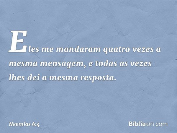 Eles me mandaram quatro vezes a mesma mensagem, e todas as vezes lhes dei a mesma resposta. -- Neemias 6:4