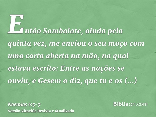 Então Sambalate, ainda pela quinta vez, me enviou o seu moço com uma carta aberta na mão,na qual estava escrito: Entre as nações se ouviu, e Gesem o diz, que tu