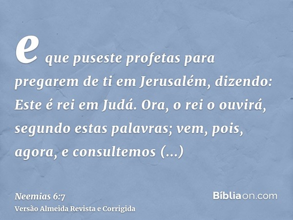 e que puseste profetas para pregarem de ti em Jerusalém, dizendo: Este é rei em Judá. Ora, o rei o ouvirá, segundo estas palavras; vem, pois, agora, e consultem