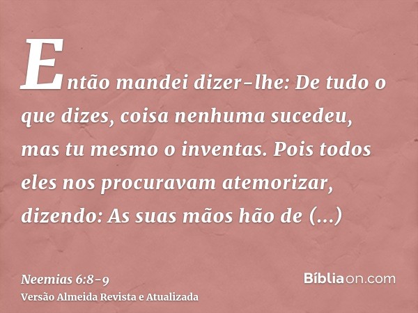 Então mandei dizer-lhe: De tudo o que dizes, coisa nenhuma sucedeu, mas tu mesmo o inventas.Pois todos eles nos procuravam atemorizar, dizendo: As suas mãos hão