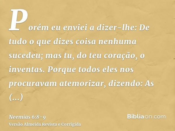 Porém eu enviei a dizer-lhe: De tudo o que dizes coisa nenhuma sucedeu; mas tu, do teu coração, o inventas.Porque todos eles nos procuravam atemorizar, dizendo: