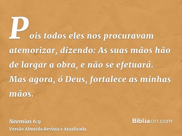 Pois todos eles nos procuravam atemorizar, dizendo: As suas mãos hão de largar a obra, e não se efetuará. Mas agora, ó Deus, fortalece as minhas mãos.