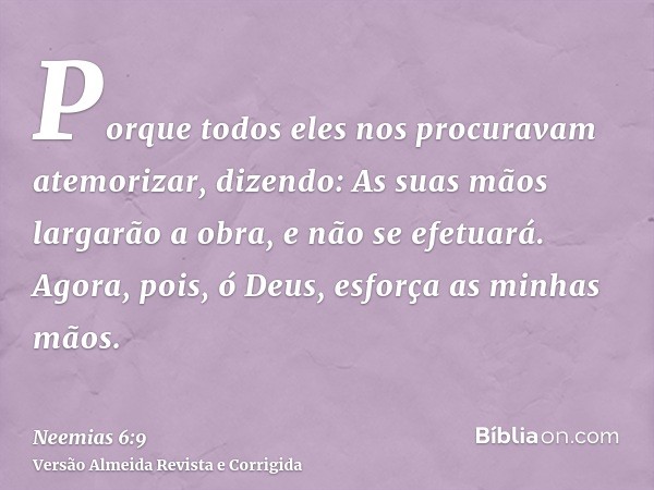 Porque todos eles nos procuravam atemorizar, dizendo: As suas mãos largarão a obra, e não se efetuará. Agora, pois, ó Deus, esforça as minhas mãos.