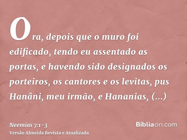 Ora, depois que o muro foi edificado, tendo eu assentado as portas, e havendo sido designados os porteiros, os cantores e os levitas,pus Hanâni, meu irmão, e Ha