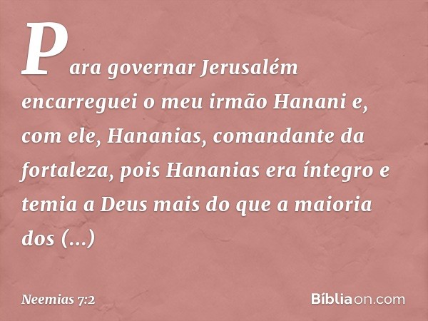 Para governar Jerusalém encarreguei o meu irmão Hanani e, com ele, Hananias, comandante da fortaleza, pois Hananias era íntegro e temia a Deus mais do que a mai