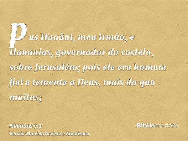 pus Hanâni, meu irmão, e Hananias, governador do castelo, sobre Jerusalém; pois ele era homem fiel e temente a Deus, mais do que muitos;