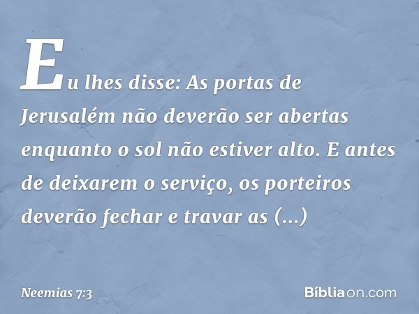 Eu lhes disse: As portas de Jerusalém não deverão ser abertas enquan­to o sol não estiver alto. E antes de deixarem o serviço, os porteiros deverão fechar e tra