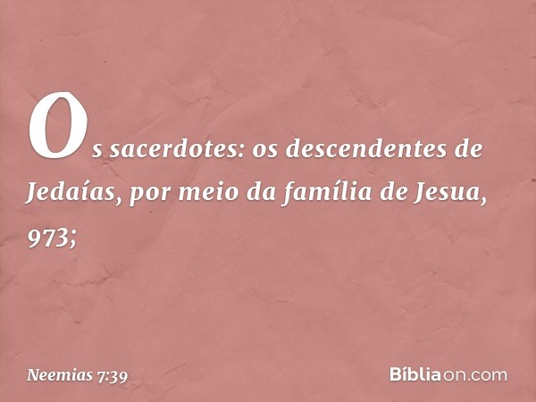 "Os sacerdotes:
"os descendentes de Jedaías,
por meio da família
de Jesua, 973; -- Neemias 7:39