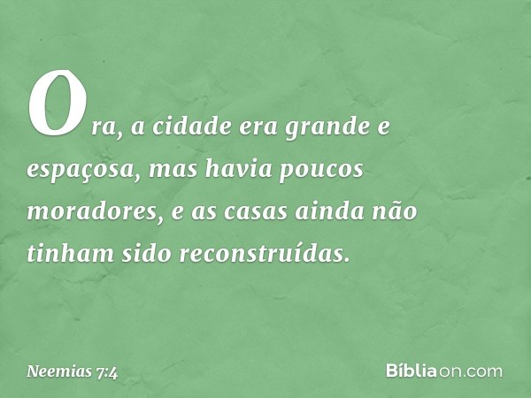 Ora, a cidade era grande e espaçosa, mas havia poucos moradores, e as casas ainda não tinham sido reconstruídas. -- Neemias 7:4