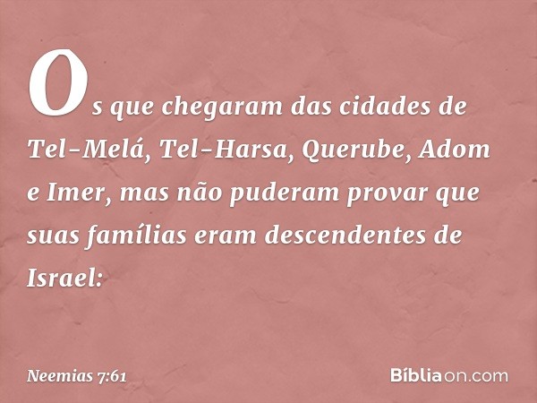 "Os que chegaram
das cidades de Tel-Melá,
Tel-Harsa, Querube, Adom
e Imer, mas não puderam
provar que suas famílias
eram descendentes de Israel: -- Neemias 7:61