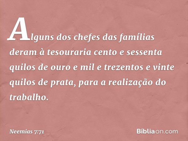 Alguns dos chefes das famílias deram à tesouraria cento e sessenta quilos de ouro e mil e trezentos e vinte quilos de prata, para a realização do trabalho. -- N