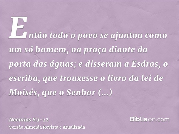 Então todo o povo se ajuntou como um só homem, na praça diante da porta das águas; e disseram a Esdras, o escriba, que trouxesse o livro da lei de Moisés, que o