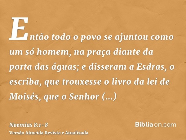 Então todo o povo se ajuntou como um só homem, na praça diante da porta das águas; e disseram a Esdras, o escriba, que trouxesse o livro da lei de Moisés, que o