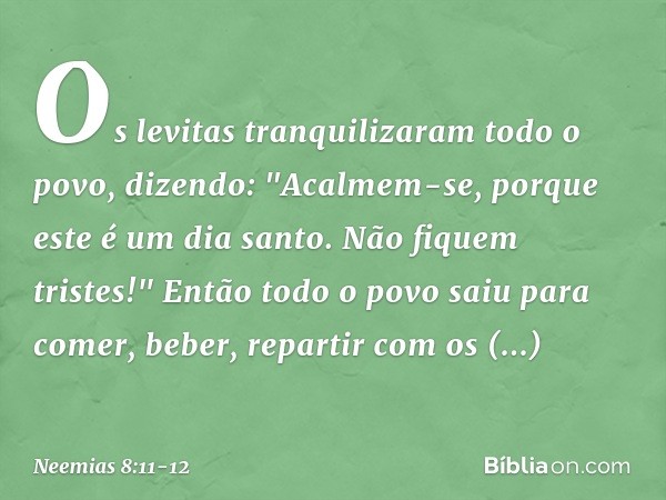 Os levitas tranquilizaram todo o povo, dizendo: "Acalmem-se, porque este é um dia santo. Não fiquem tristes!" Então todo o povo saiu para comer, beber, repartir