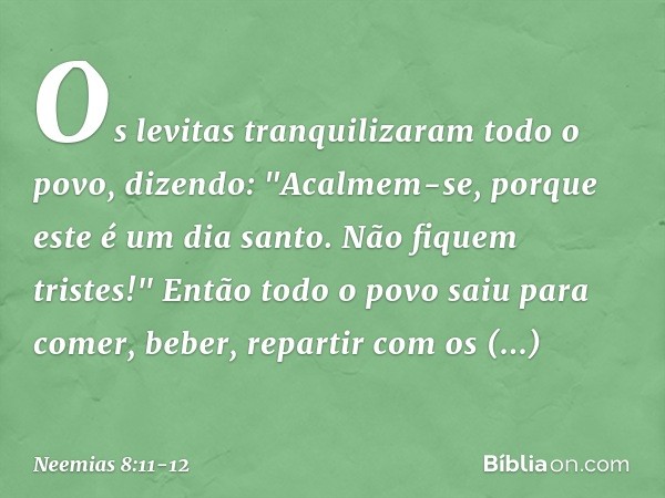 Os levitas tranquilizaram todo o povo, dizendo: "Acalmem-se, porque este é um dia santo. Não fiquem tristes!" Então todo o povo saiu para comer, beber, repartir