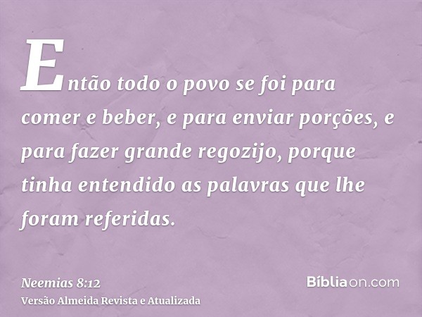 Então todo o povo se foi para comer e beber, e para enviar porções, e para fazer grande regozijo, porque tinha entendido as palavras que lhe foram referidas.