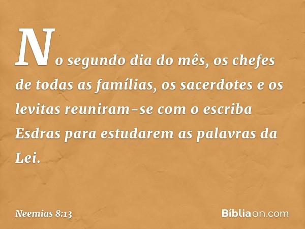 No segundo dia do mês, os chefes de todas as famílias, os sacerdotes e os levitas reuniram-se com o escriba Esdras para estu­darem as palavras da Lei. -- Neemia