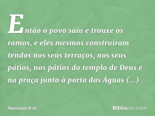 Então o povo saiu e trouxe os ramos, e eles mesmos construíram tendas nos seus terraços, nos seus pátios, nos pátios do templo de Deus e na praça junto à porta 