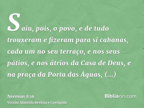 Saiu, pois, o povo, e de tudo trouxeram e fizeram para si cabanas, cada um no seu terraço, e nos seus pátios, e nos átrios da Casa de Deus, e na praça da Porta 