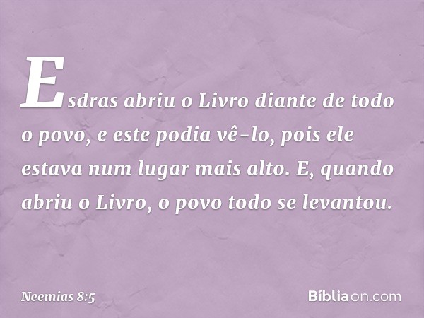 Esdras abriu o Livro diante de todo o povo, e este podia vê-lo, pois ele estava num lugar mais alto. E, quando abriu o Livro, o povo todo se levantou. -- Neemia