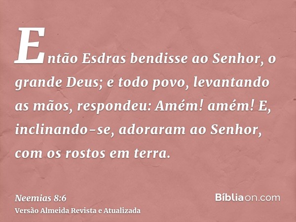 Então Esdras bendisse ao Senhor, o grande Deus; e todo povo, levantando as mãos, respondeu: Amém! amém! E, inclinando-se, adoraram ao Senhor, com os rostos em t