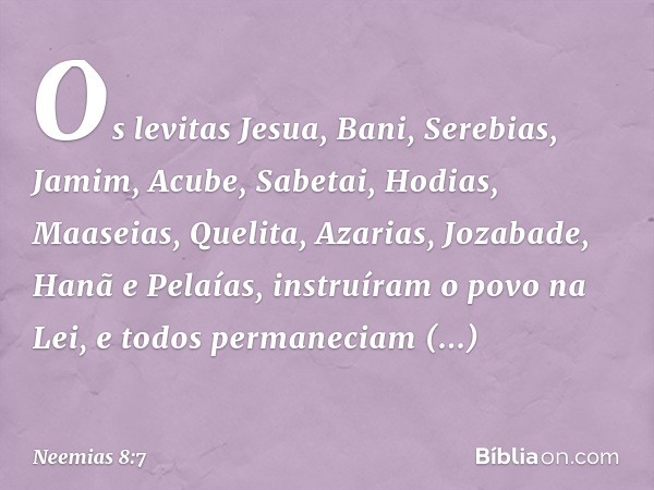 Os levitas Jesua, Bani, Serebias, Jamim, Acube, Sabetai, Hodias, Maaseias, Quelita, Azarias, Jozabade, Hanã e Pelaías, instruíram o povo na Lei, e todos permane