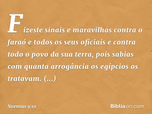 Fizeste sinais e maravi­lhas contra o faraó e todos os seus oficiais e contra todo o povo da sua terra, pois sabias com quanta arrogância os egípcios os trata­v