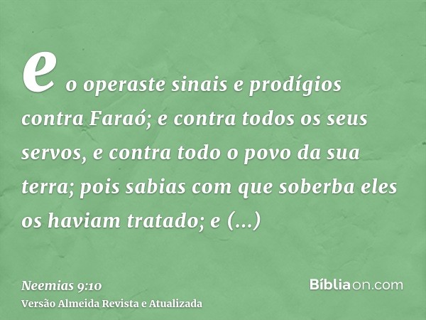 e o operaste sinais e prodígios contra Faraó; e contra todos os seus servos, e contra todo o povo da sua terra; pois sabias com que soberba eles os haviam trata