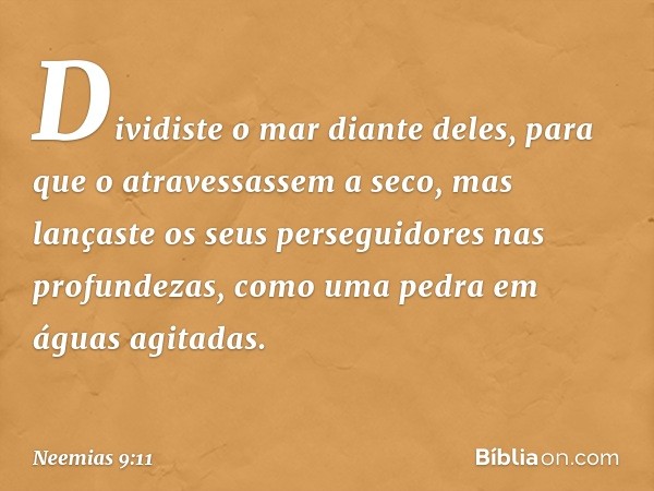 Dividiste o mar diante deles, para que o atravessassem a seco, mas lançaste os seus perseguidores nas profundezas, como uma pedra em águas agitadas. -- Neemias 