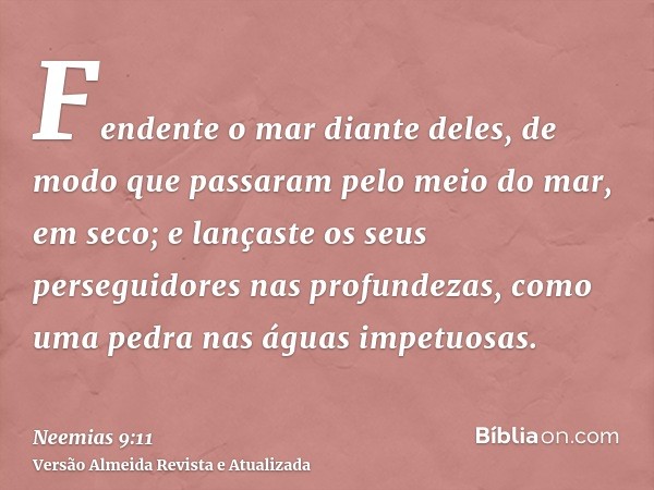 Fendente o mar diante deles, de modo que passaram pelo meio do mar, em seco; e lançaste os seus perseguidores nas profundezas, como uma pedra nas águas impetuos