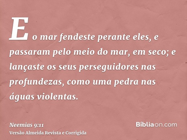 E o mar fendeste perante eles, e passaram pelo meio do mar, em seco; e lançaste os seus perseguidores nas profundezas, como uma pedra nas águas violentas.