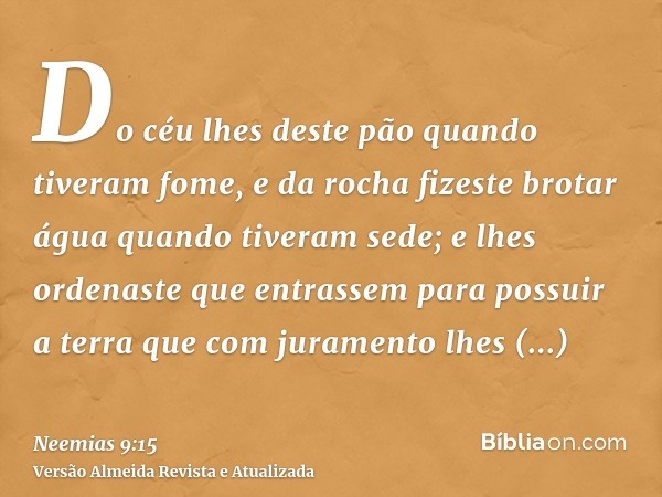 Do céu lhes deste pão quando tiveram fome, e da rocha fizeste brotar água quando tiveram sede; e lhes ordenaste que entrassem para possuir a terra que com juram