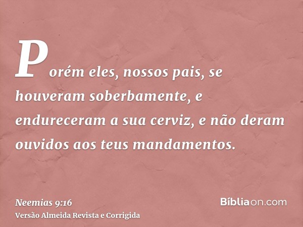 Porém eles, nossos pais, se houveram soberbamente, e endureceram a sua cerviz, e não deram ouvidos aos teus mandamentos.