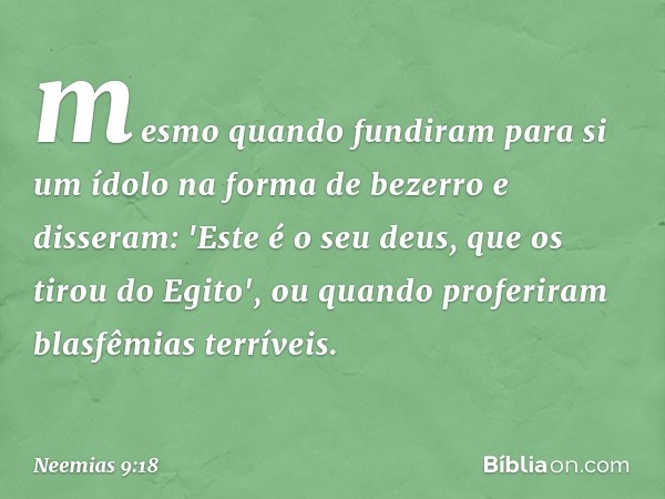 mesmo quando fundiram para si um ídolo na forma de bezerro e disseram: 'Este é o seu deus, que os tirou do Egito', ou quando profe­riram blasfêmias terríveis. -